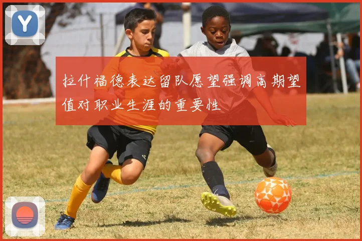 拉什福德表达留队愿望强调高期望值对职业生涯的重要性