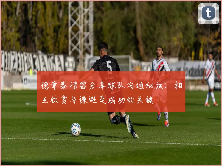 德章泰穆雷分享球队沟通秘诀：相互欣赏与谦逊是成功的关键