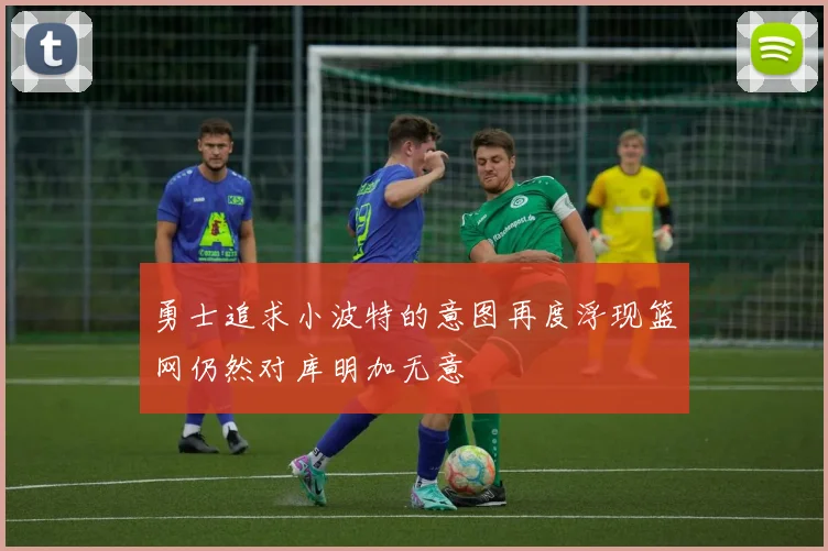 勇士追求小波特的意图再度浮现篮网仍然对库明加无意