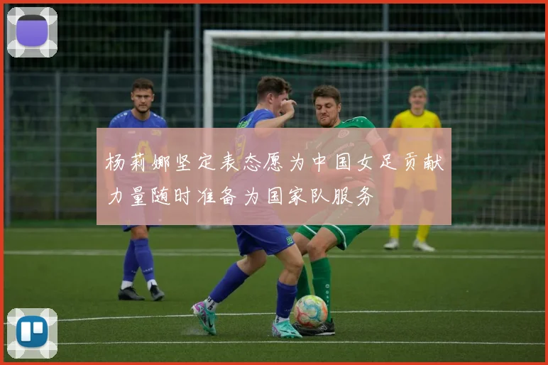 杨莉娜坚定表态愿为中国女足贡献力量随时准备为国家队服务