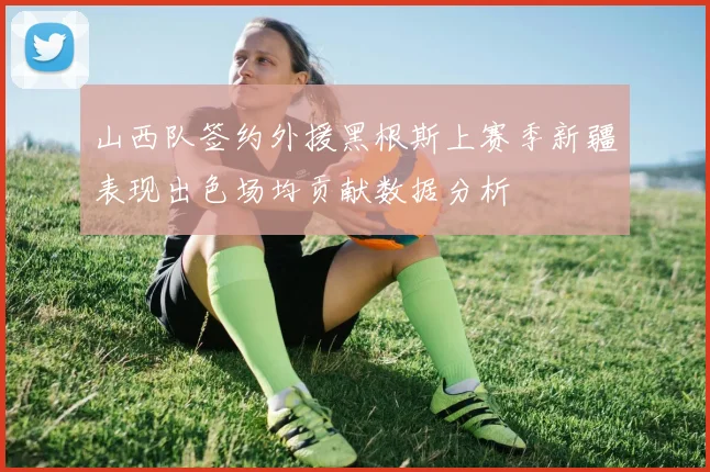 山西队签约外援黑根斯上赛季新疆表现出色场均贡献数据分析
