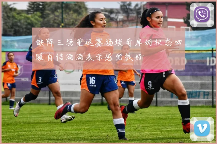 缺阵三场重返赛场埃奇库姆状态回暖自信满满表示感觉很好