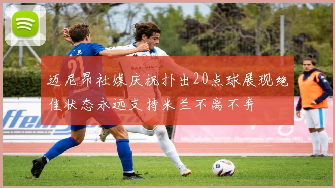 迈尼昂社媒庆祝扑出20点球展现绝佳状态永远支持米兰不离不弃
