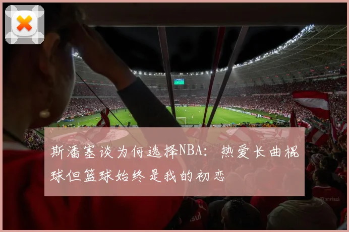 斯潘塞谈为何选择NBA：热爱长曲棍球但篮球始终是我的初恋