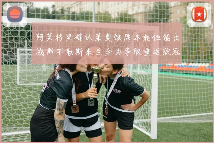 阿莱格里确认莱奥缺席本轮但能出战那不勒斯米兰全力争取重返欧冠资格