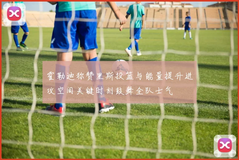 霍勒迪称赞里斯投篮与能量提升进攻空间关键时刻鼓舞全队士气