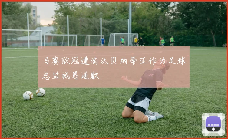 马赛欧冠遭淘汰贝纳蒂亚作为足球总监诚恳道歉