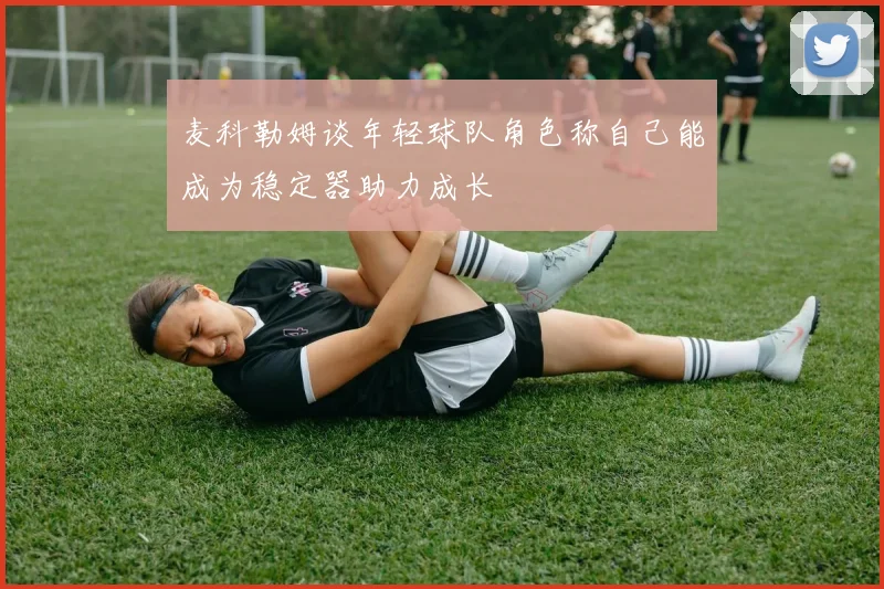 麦科勒姆谈年轻球队角色称自己能成为稳定器助力成长