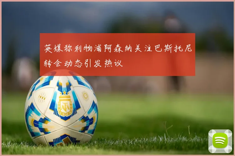英媒称利物浦阿森纳关注巴斯托尼转会动态引发热议