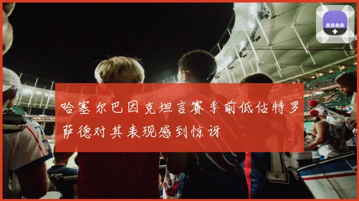 哈塞尔巴因克坦言赛季前低估特罗萨德对其表现感到惊讶