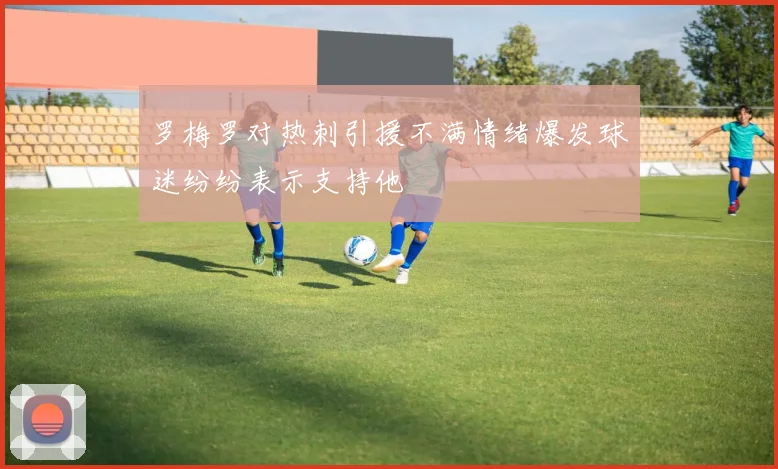 罗梅罗对热刺引援不满情绪爆发球迷纷纷表示支持他