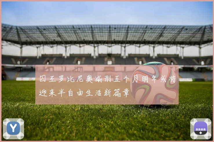 囚王罗比尼奥减刑五个月明年或将迎来半自由生活新篇章