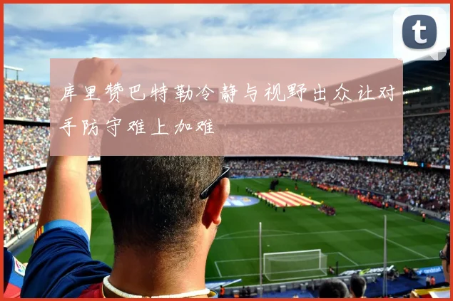 库里赞巴特勒冷静与视野出众让对手防守难上加难