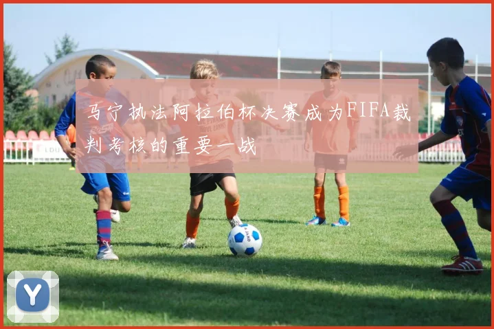 马宁执法阿拉伯杯决赛成为FIFA裁判考核的重要一战