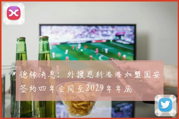 德转消息：外援恩科洛洛加盟国安签约四年合同至2029年年底