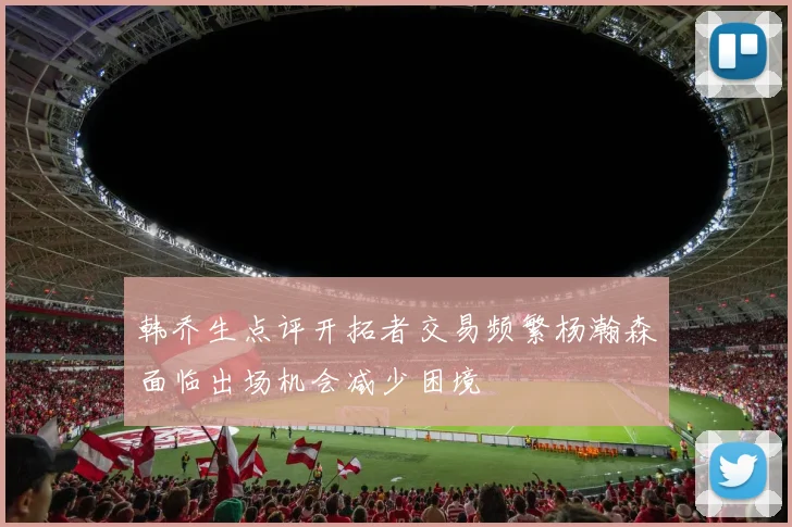 韩乔生点评开拓者交易频繁杨瀚森面临出场机会减少困境