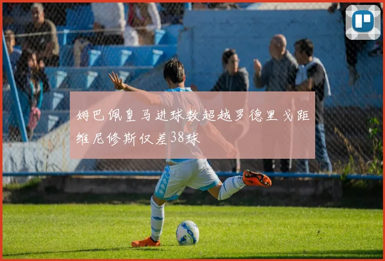 姆巴佩皇马进球数超越罗德里戈距维尼修斯仅差38球